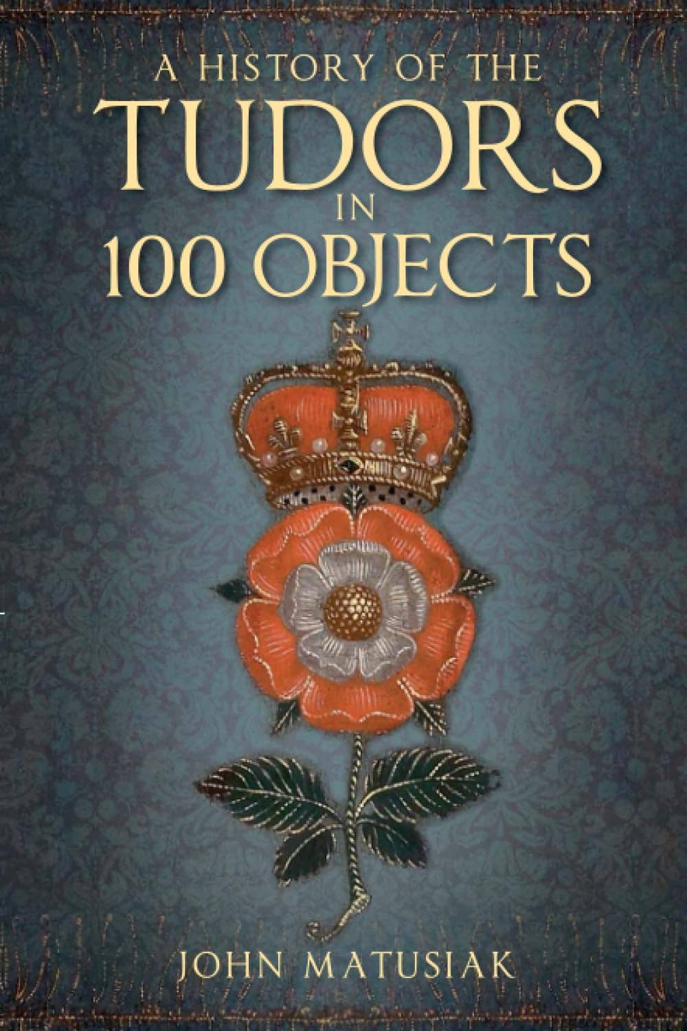History Of The Tudors In 100 Objects - John Matusiak